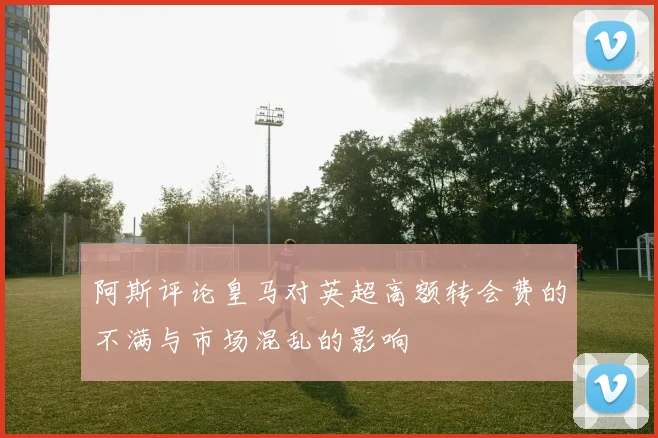 阿斯评论皇马对英超高额转会费的不满与市场混乱的影响