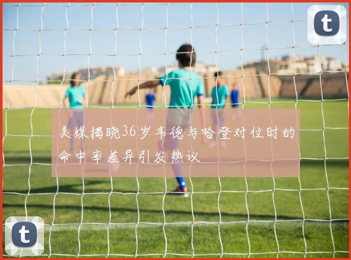 美媒揭晓36岁韦德与哈登对位时的命中率差异引发热议
