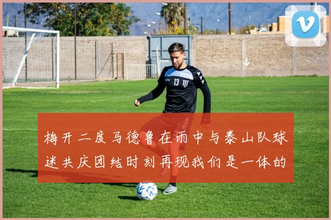 梅开二度马德鲁在雨中与泰山队球迷共庆团结时刻再现我们是一体的精神