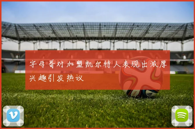 字母哥对加盟凯尔特人表现出浓厚兴趣引发热议