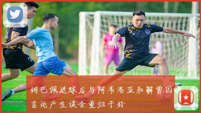 姆巴佩进球后与阿韦洛亚和解曾因言论产生误会重归于好