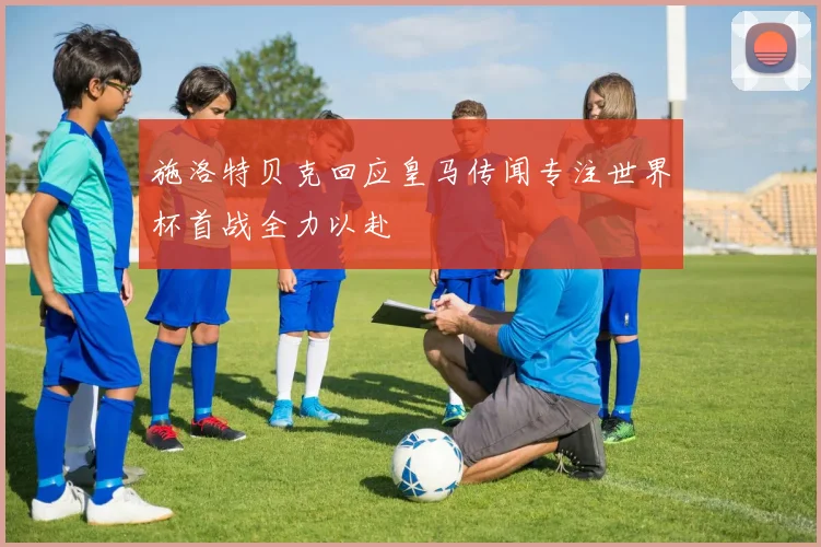 施洛特贝克回应皇马传闻专注世界杯首战全力以赴