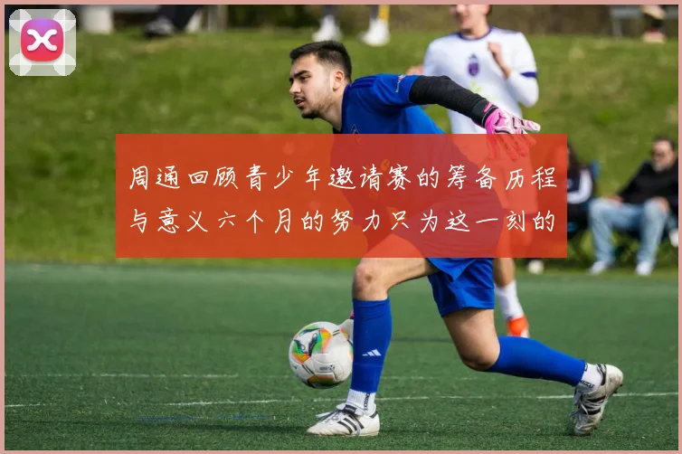 周通回顾青少年邀请赛的筹备历程与意义六个月的努力只为这一刻的精彩
