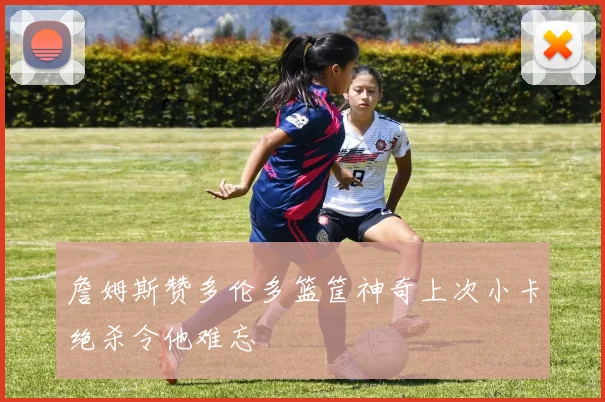 詹姆斯赞多伦多篮筐神奇上次小卡绝杀令他难忘