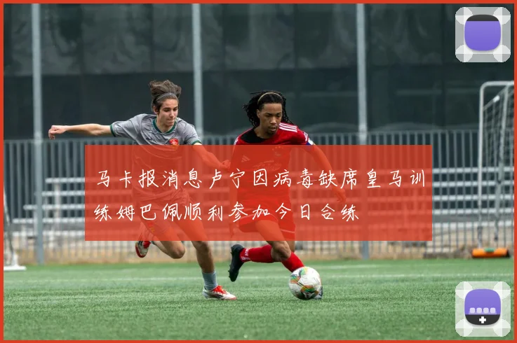 马卡报消息卢宁因病毒缺席皇马训练姆巴佩顺利参加今日合练